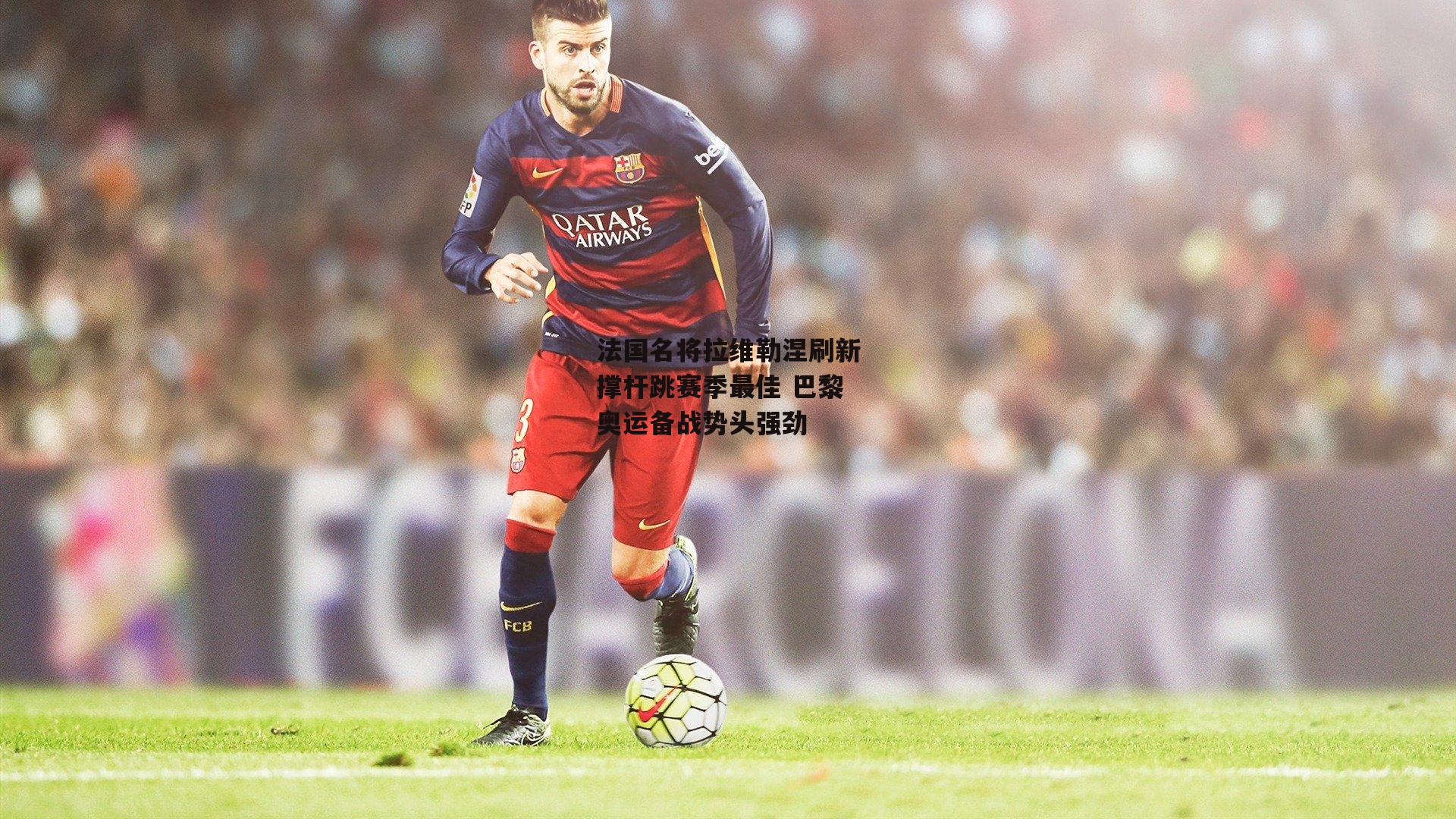 法国名将拉维勒涅刷新撑杆跳赛季最佳 巴黎奥运备战势头强劲