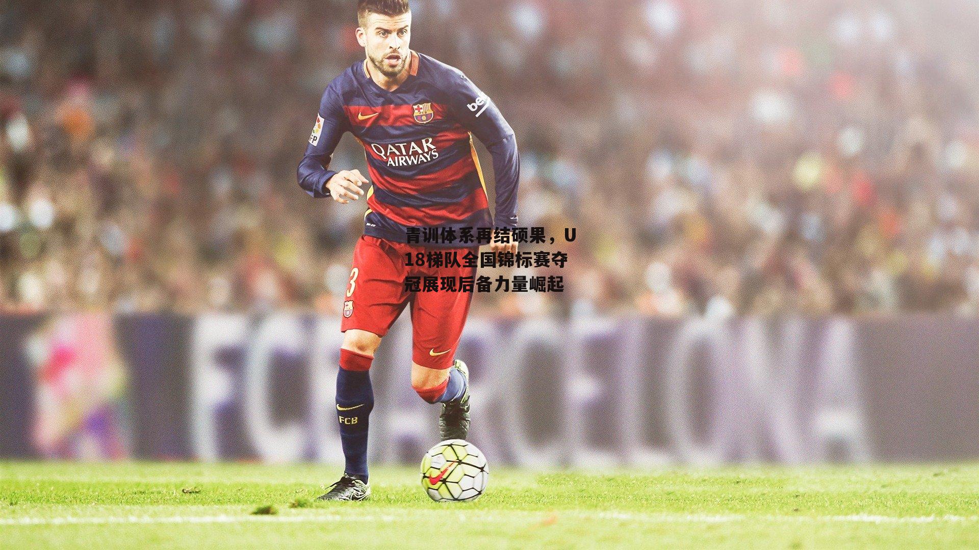 青训体系再结硕果，U18梯队全国锦标赛夺冠展现后备力量崛起