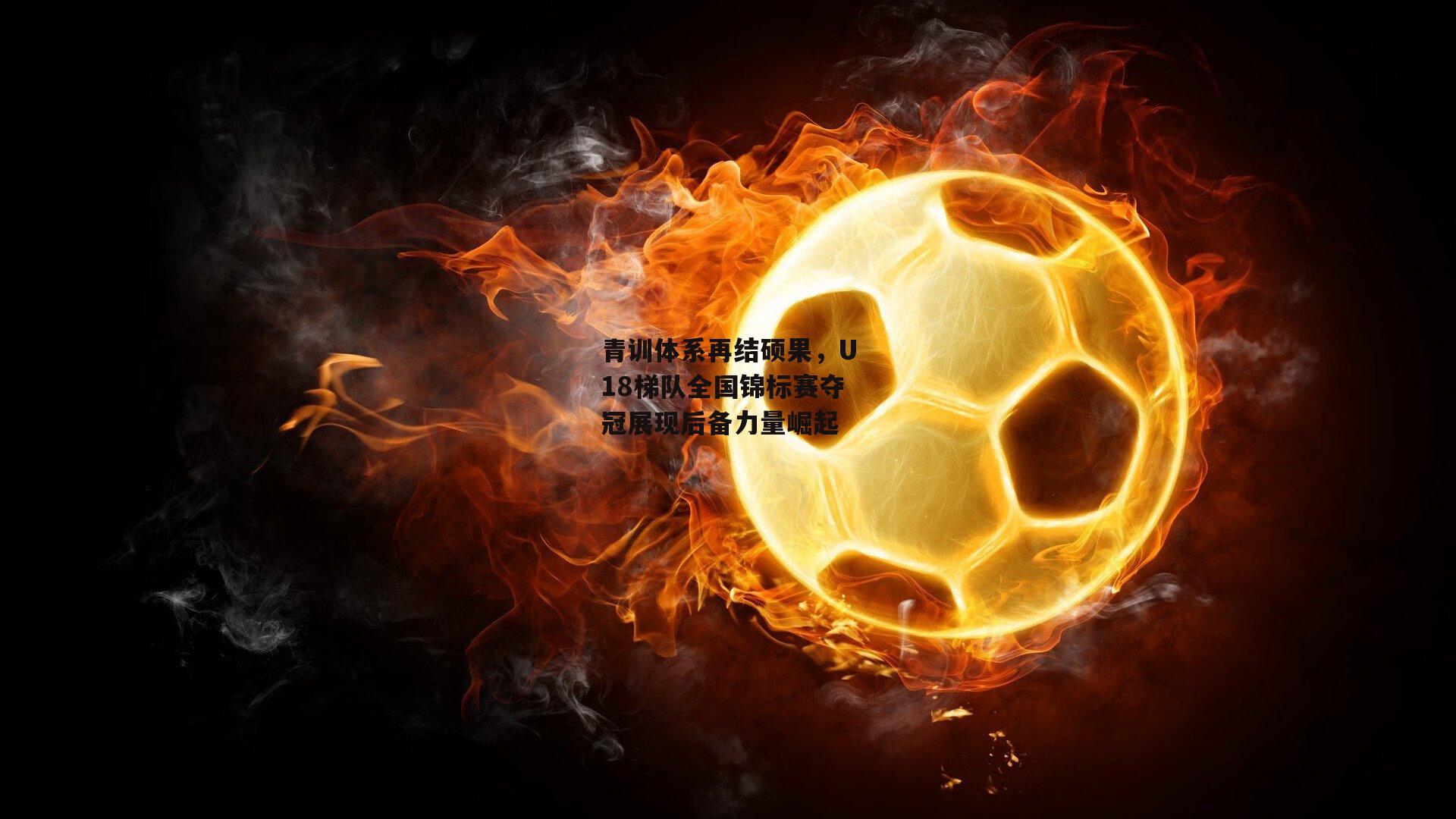 青训体系再结硕果，U18梯队全国锦标赛夺冠展现后备力量崛起