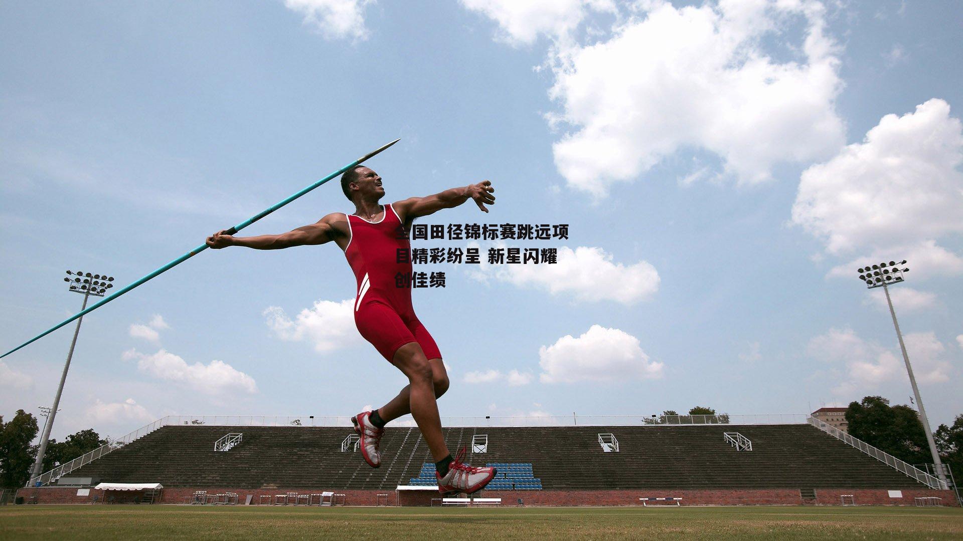 全国田径锦标赛跳远项目精彩纷呈 新星闪耀创佳绩