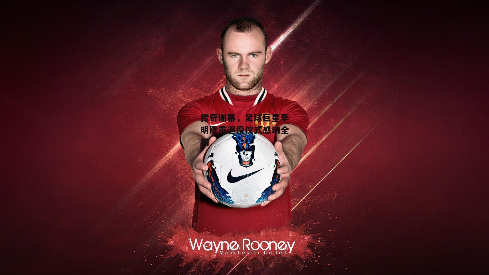 传奇谢幕,足球巨星李明隆重退役仪式感动全场