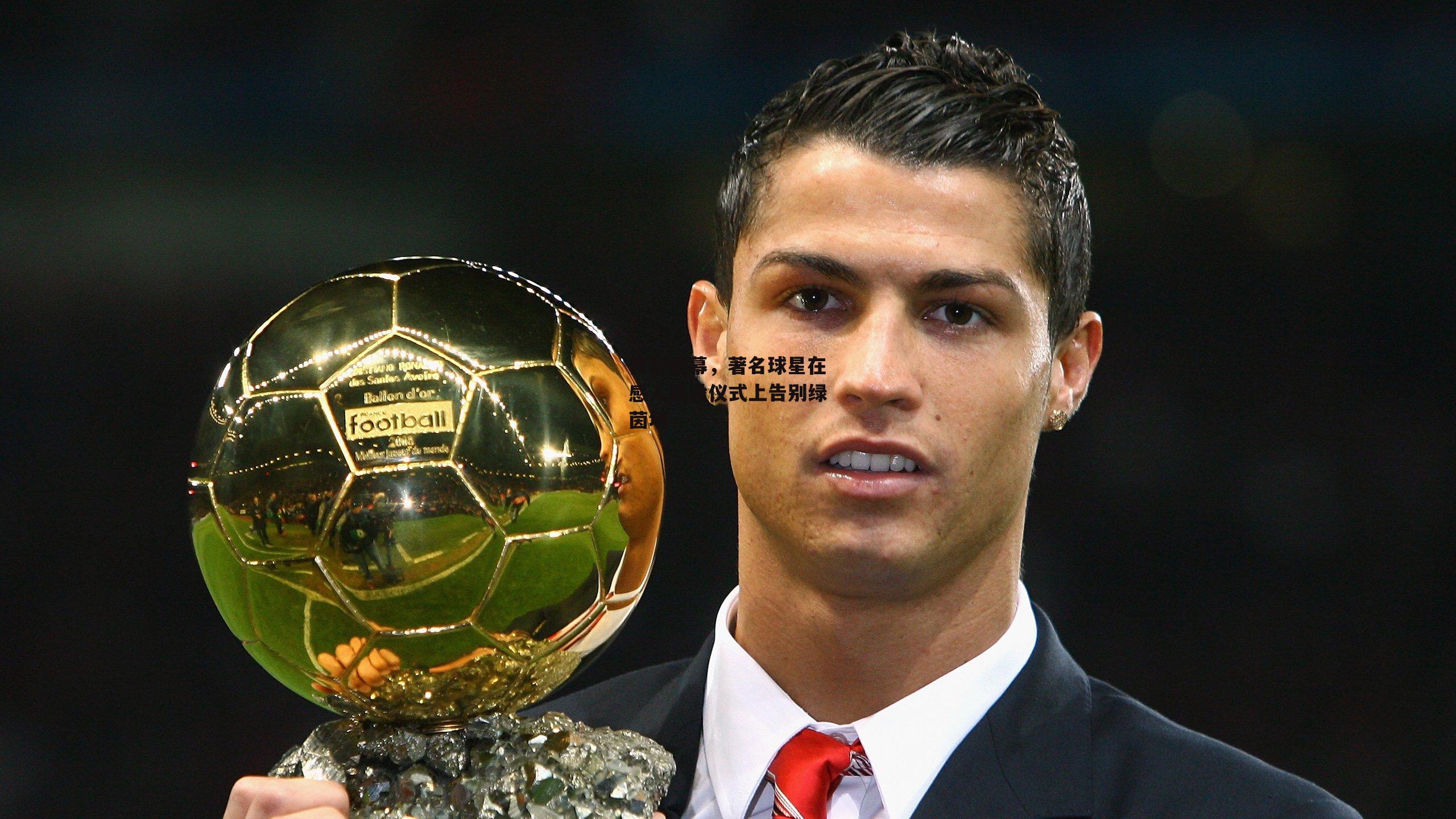 传奇谢幕，著名球星在感人退役仪式上告别绿茵场